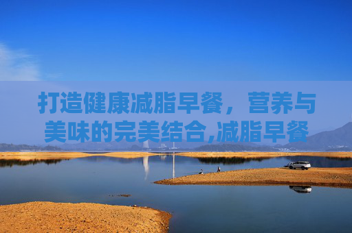 打造健康减脂早餐，营养与美味的完美结合,减脂早餐吃什么