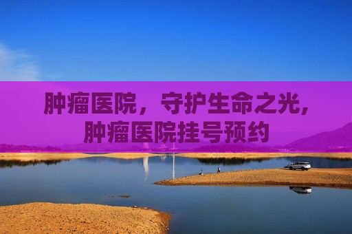肿瘤医院，守护生命之光,肿瘤医院挂号预约