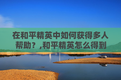在和平精英中如何获得多人帮助？,和平精英怎么得到多人帮助的