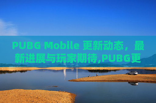 PUBG Mobile 更新动态，最新进展与玩家期待,PUBG更新结束了吗
