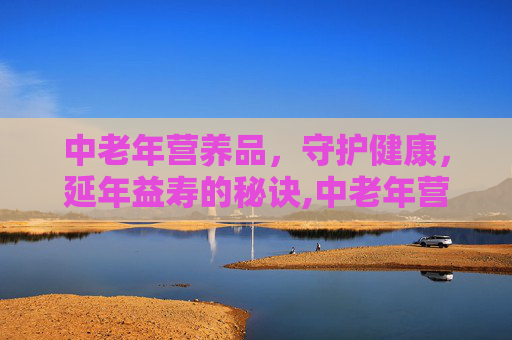 中老年营养品，守护健康，延年益寿的秘诀,中老年营养品有哪些