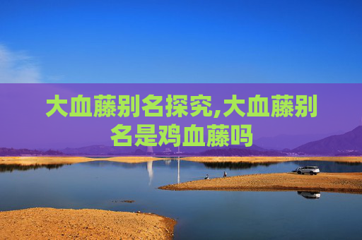 大血藤别名探究,大血藤别名是鸡血藤吗