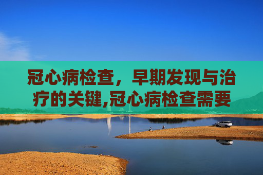 冠心病检查，早期发现与治疗的关键,冠心病检查需要多少钱