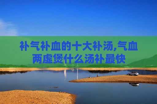 补气补血的十大补汤,气血两虚煲什么汤补最快