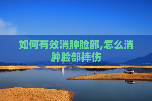 如何有效消肿脸部,怎么消肿脸部摔伤