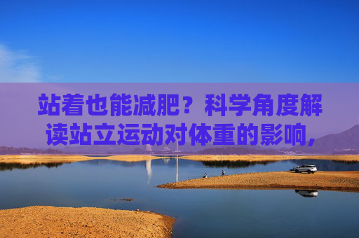 站着也能减肥？科学角度解读站立运动对体重的影响,站着能瘦吗
