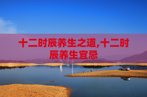 十二时辰养生之道,十二时辰养生宜忌