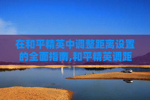 在和平精英中调整距离设置的全面指南,和平精英调距开启在哪
