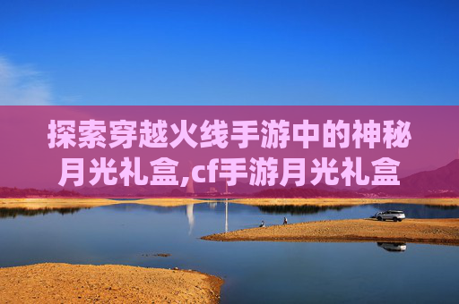 探索穿越火线手游中的神秘月光礼盒,cf手游月光礼盒值得买吗