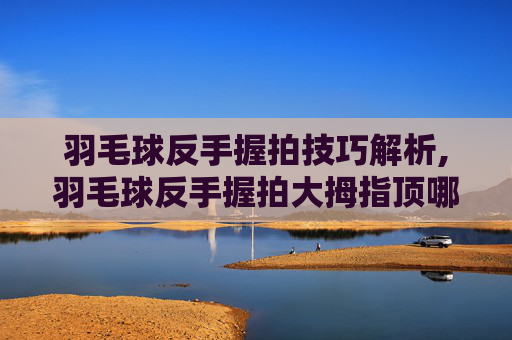 羽毛球反手握拍技巧解析,羽毛球反手握拍大拇指顶哪