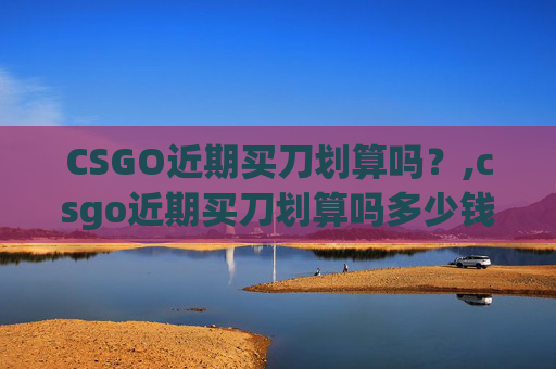 CSGO近期买刀划算吗？,csgo近期买刀划算吗多少钱