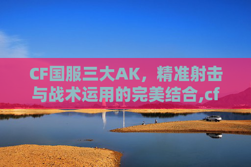 CF国服三大AK，精准射击与战术运用的完美结合,cf国服三大狙神