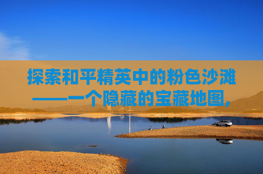 探索和平精英中的粉色沙滩——一个隐藏的宝藏地图,和平精英粉色物品是什么意思