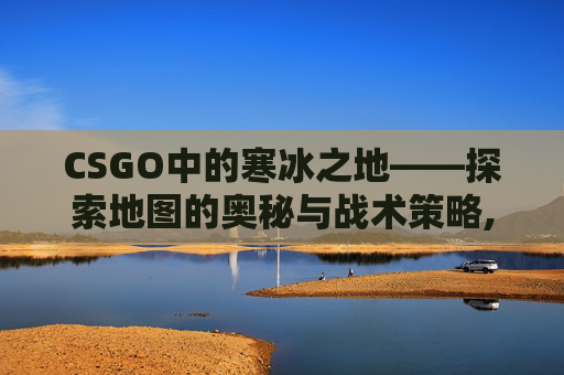 CSGO中的寒冰之地——探索地图的奥秘与战术策略,寒冰Coldice