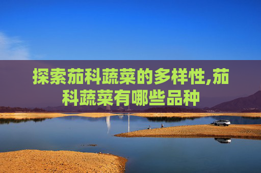 探索茄科蔬菜的多样性,茄科蔬菜有哪些品种