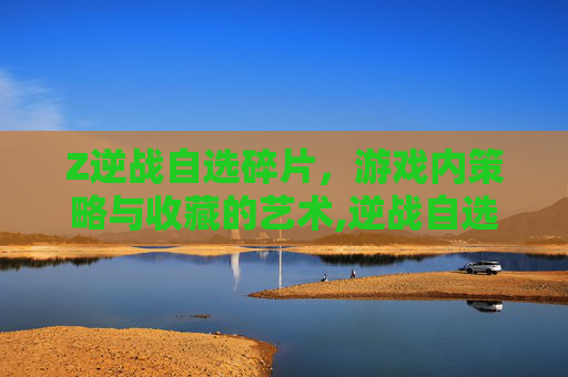 Z逆战自选碎片，游戏内策略与收藏的艺术,逆战自选碎片打完一共要多少钱