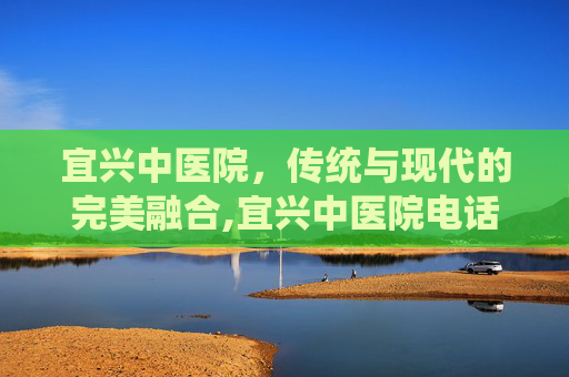 宜兴中医院，传统与现代的完美融合,宜兴中医院电话