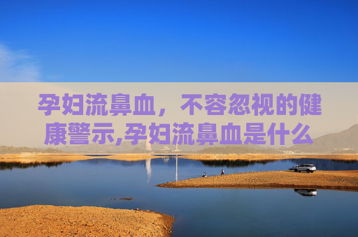 孕妇流鼻血，不容忽视的健康警示,孕妇流鼻血是什么情况严重吗
