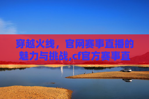 穿越火线，官网赛事直播的魅力与挑战,cf官方赛事直播入口