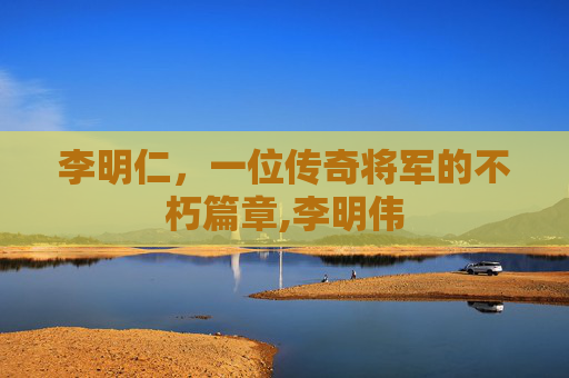 李明仁，一位传奇将军的不朽篇章,李明伟