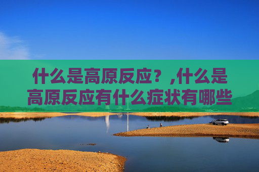 什么是高原反应？,什么是高原反应有什么症状有哪些