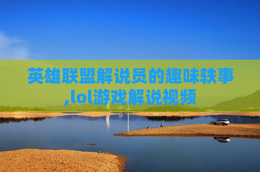 英雄联盟解说员的趣味轶事,lol游戏解说视频