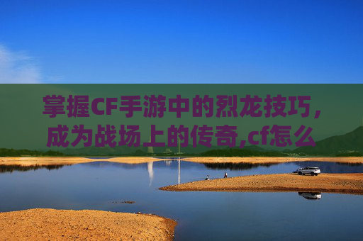 掌握CF手游中的烈龙技巧，成为战场上的传奇,cf怎么弄到烈龙背包里