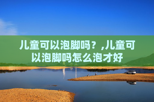 儿童可以泡脚吗？,儿童可以泡脚吗怎么泡才好