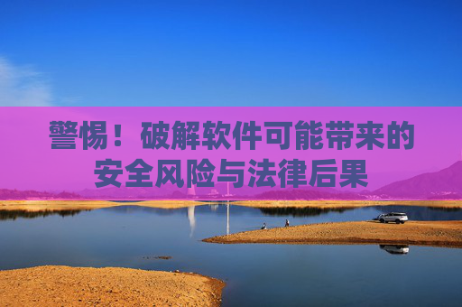 警惕！破解软件可能带来的安全风险与法律后果