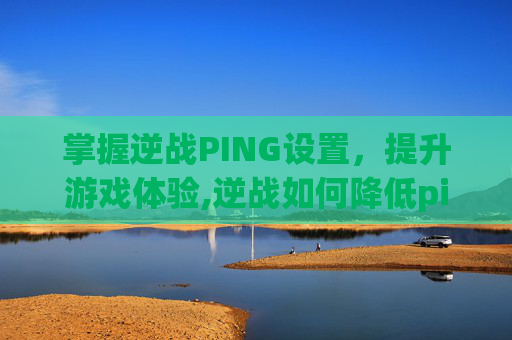 掌握逆战PING设置，提升游戏体验,逆战如何降低ping