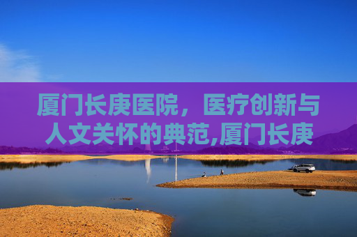 厦门长庚医院，医疗创新与人文关怀的典范,厦门长庚医院在线咨询