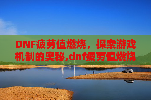 DNF疲劳值燃烧，探索游戏机制的奥秘,dnf疲劳值燃烧刷深渊