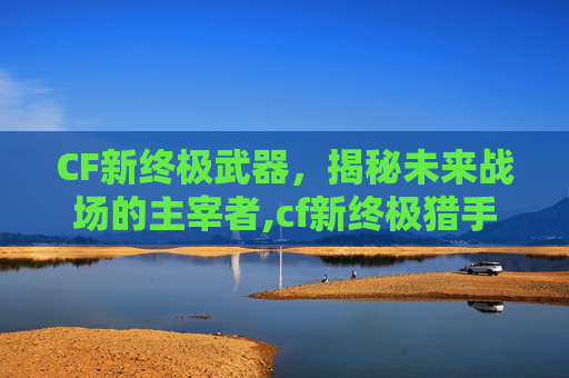 CF新终极武器，揭秘未来战场的主宰者,cf新终极猎手