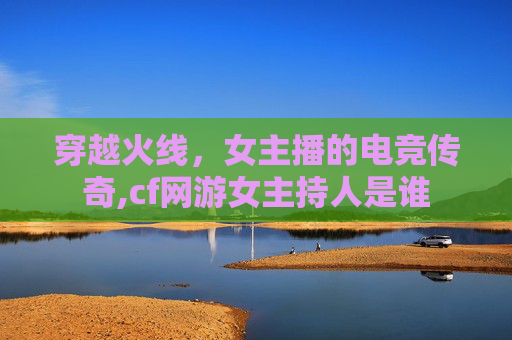 穿越火线,女主播的电竞传奇,cf网游女主持人是谁 穿越火线,女主播的电竞传奇,cf网游女主持人是谁
