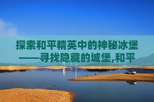 探索和平精英中的神秘冰堡——寻找隐藏的城堡,和平精英冰镇
