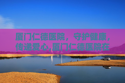 厦门仁德医院，守护健康，传递爱心,厦门仁德医院在哪里