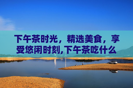 下午茶时光，精选美食，享受悠闲时刻,下午茶吃什么最合适