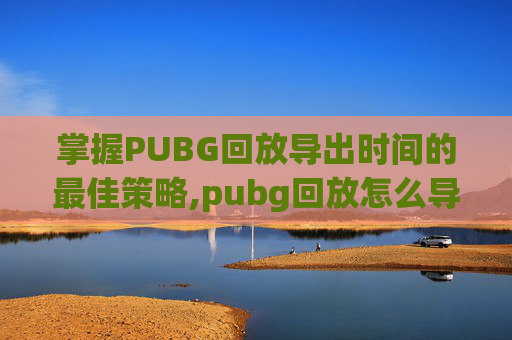 掌握PUBG回放导出时间的最佳策略,pubg回放怎么导出