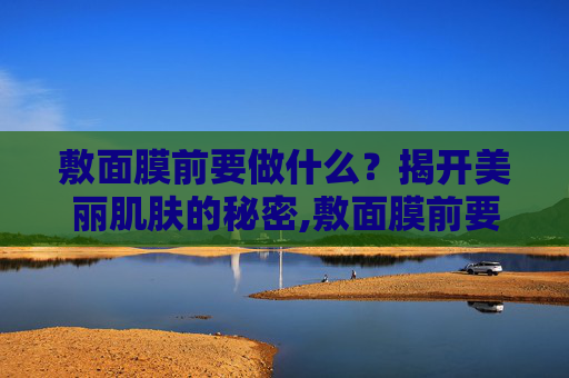 敷面膜前要做什么？揭开美丽肌肤的秘密,敷面膜前要做什么准备