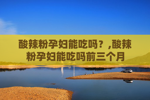 酸辣粉孕妇能吃吗？,酸辣粉孕妇能吃吗前三个月