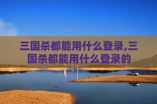 三国杀都能用什么登录,三国杀都能用什么登录的