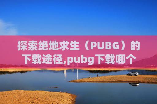 探索绝地求生（PUBG）的下载途径,pubg下载哪个
