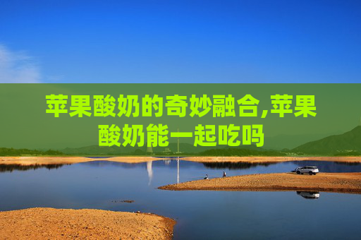 苹果酸奶的奇妙融合,苹果酸奶能一起吃吗