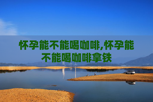 怀孕能不能喝咖啡,怀孕能不能喝咖啡拿铁
