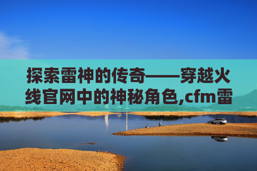 探索雷神的传奇——穿越火线官网中的神秘角色,cfm雷神