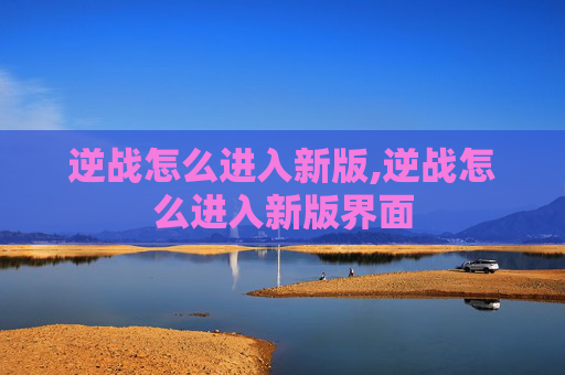 逆战怎么进入新版,逆战怎么进入新版界面