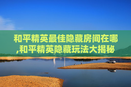 和平精英最佳隐藏房间在哪,和平精英隐藏玩法大揭秘