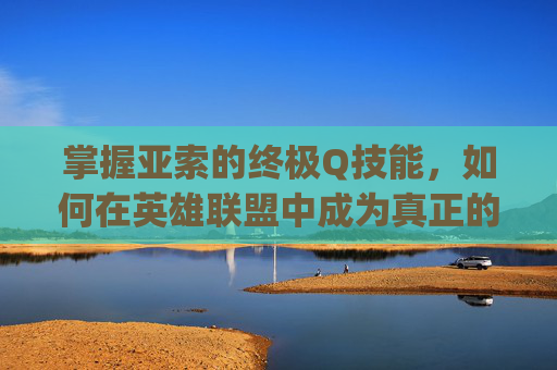 掌握亚索的终极Q技能，如何在英雄联盟中成为真正的主控者,lol亚索主q还是主e