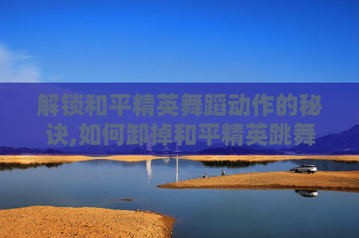解锁和平精英舞蹈动作的秘诀,如何卸掉和平精英跳舞动作的软件