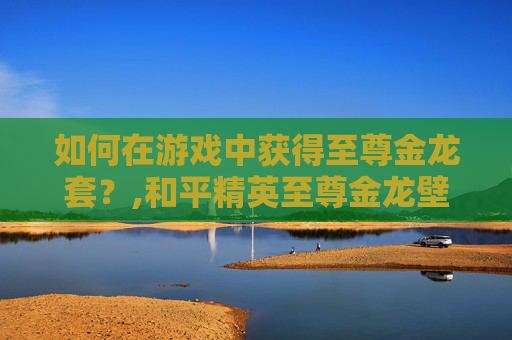 如何在游戏中获得至尊金龙套？,和平精英至尊金龙壁纸下载